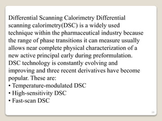 Differential Scanning Calorimetry Differential
scanning calorimetry(DSC) is a widely used
technique within the pharmaceutical industry because
the range of phase transitions it can measure usually
allows near complete physical characterization of a
new active principal early during preformulation.
DSC technology is constantly evolving and
improving and three recent derivatives have become
popular. These are:
• Temperature-modulated DSC
• High-sensitivity DSC
• Fast-scan DSC
28
 