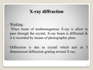 X-ray diffraction
 Working :
When beam of nonhomogenous X-ray is allow to
pass through the crystal, X-ray beam is diffracted &
it is recorded by means of photographic plate.
 Diffraction is due to crystal which acts as 3
dimensional diffraction grating toward X-ray.
29
 