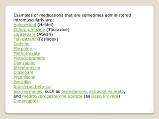 Examples of medications that are sometimes administered
intramuscularly are:
Haloperidol (Haldol)
Chlorpromazine (Thorazine)
Lorazepam (Ativan)
Fulvestrant (Faslodex)
Codeine
Morphine
Methotrexate
Metoclopramide
Olanzapine
Streptomycin
Diazepam
Prednisone
Penicillin
Interferon beta-1a
Sex hormones, such as testosterone, estradiol valerate,
and medroxyprogesterone acetate (as Depo Provera)
Dimercaprol
3
 