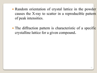  Random orientation of crystal lattice in the powder
causes the X-ray to scatter in a reproducible pattern
of peak intensities.
 The diffraction pattern is characteristic of a specific
crystalline lattice for a given compound.
31
 