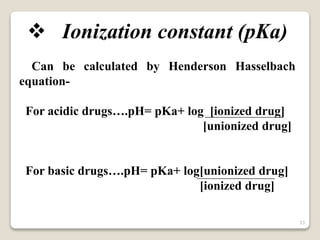  Ionization constant (pKa)
Can be calculated by Henderson Hasselbach
equation-
For acidic drugs….pH= pKa+ log [ionized drug]
[unionized drug]
For basic drugs….pH= pKa+ log[unionized drug]
[ionized drug]
33
 