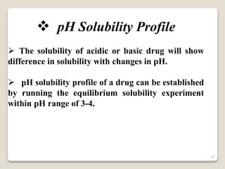  pH Solubility Profile
 The solubility of acidic or basic drug will show
difference in solubility with changes in pH.
 pH solubility profile of a drug can be established
by running the equilibrium solubility experiment
within pH range of 3-4.
34
 