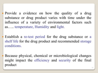  Provide a evidence on how the quality of a drug
substance or drug product varies with time under the
influence of a variety of environmental factors such
as….. temperature, Humidity and light.
 Establish a re-test period for the drug substance or a
shelf life for the drug product and recommended storage
conditions.
 Because physical, chemical or microbiological changes
might impact the efficiency and security of the final
product
37
 