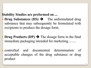 Stability Studies are preformed on ...
 Drug Substances (DS)  The unformulated drug
substance that may subsequently be formulated with
excipients to produce the dosage form.
 Drug Products (DP)  The dosage form in the final
immediate packaging intended for marketing…….
 controlled and documented determination of
acceptable changes of the drug substance or drug
product
38
 
