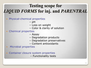 Testing scope for
LIQUID FORMS for inj. and PARENTRAL
 Physical-chemical properties
– pH
– Loss on weight
– Color & clarity of solution
 Chemical properties
– Assay
– Degradation products
– Degradation preservatives
– Content antioxidants
 Microbial properties
 Container closure system properties
– Functionality tests
44
 