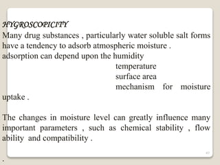 HYGROSCOPICITY
Many drug substances , particularly water soluble salt forms
have a tendency to adsorb atmospheric moisture .
adsorption can depend upon the humidity
temperature
surface area
mechanism for moisture
uptake .
The changes in moisture level can greatly influence many
important parameters , such as chemical stability , flow
ability and compatibility .
.
47
 