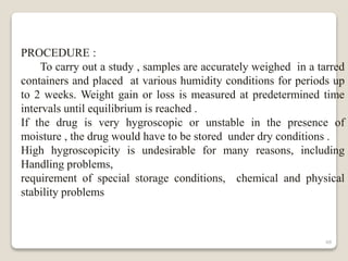 48
PROCEDURE :
To carry out a study , samples are accurately weighed in a tarred
containers and placed at various humidity conditions for periods up
to 2 weeks. Weight gain or loss is measured at predetermined time
intervals until equilibrium is reached .
If the drug is very hygroscopic or unstable in the presence of
moisture , the drug would have to be stored under dry conditions .
High hygroscopicity is undesirable for many reasons, including
Handling problems,
requirement of special storage conditions, chemical and physical
stability problems
 