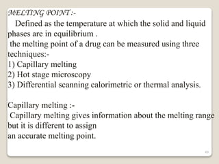 MELTING POINT :-
Defined as the temperature at which the solid and liquid
phases are in equilibrium .
the melting point of a drug can be measured using three
techniques:-
1) Capillary melting
2) Hot stage microscopy
3) Differential scanning calorimetric or thermal analysis.
Capillary melting :-
Capillary melting gives information about the melting range
but it is different to assign
an accurate melting point.
49
 