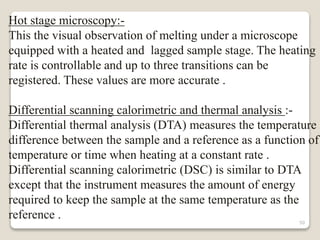 Hot stage microscopy:-
This the visual observation of melting under a microscope
equipped with a heated and lagged sample stage. The heating
rate is controllable and up to three transitions can be
registered. These values are more accurate .
Differential scanning calorimetric and thermal analysis :-
Differential thermal analysis (DTA) measures the temperature
difference between the sample and a reference as a function of
temperature or time when heating at a constant rate .
Differential scanning calorimetric (DSC) is similar to DTA
except that the instrument measures the amount of energy
required to keep the sample at the same temperature as the
reference . 50
 
