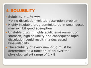 4. SOLUBILITY
 Solubility > 1 % w/v
=> no dissolution-related absorption problem
 Highly insoluble drug administered in small doses
may exhibit good absorption
 Unstable drug in highly acidic environment of
stomach, high solubility and consequent rapid
dissolution could result in a decreased
bioavailability
 The solubility of every new drug must be
determined as a function of pH over the
physiological pH range of 1 - 8
51
 