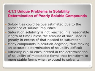 4.1.3 Unique Problems in Solubility
Determination of Poorly Soluble Compounds
 Solubilities could be overestimated due to the
presence of soluble impurities
 Saturation solubility is not reached in a reasonable
length of time unless the amount of solid used is
greatly in excess of that needed to saturation
 Many compounds in solution degrade, thus making
an accurate determination of solubility difficult
 Difficulty is also encountered in the determination
of solubility of metastable forms that transform to
more stable forms when exposed to solvents
54
 