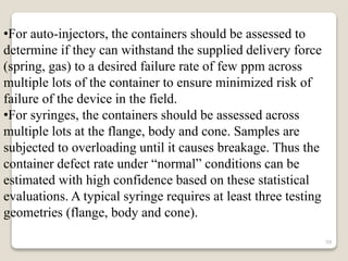 •For auto-injectors, the containers should be assessed to
determine if they can withstand the supplied delivery force
(spring, gas) to a desired failure rate of few ppm across
multiple lots of the container to ensure minimized risk of
failure of the device in the field.
•For syringes, the containers should be assessed across
multiple lots at the flange, body and cone. Samples are
subjected to overloading until it causes breakage. Thus the
container defect rate under “normal” conditions can be
estimated with high confidence based on these statistical
evaluations. A typical syringe requires at least three testing
geometries (flange, body and cone).
59
 