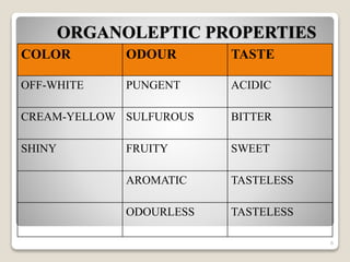 ORGANOLEPTIC PROPERTIES
COLOR ODOUR TASTE
OFF-WHITE PUNGENT ACIDIC
CREAM-YELLOW SULFUROUS BITTER
SHINY FRUITY SWEET
AROMATIC TASTELESS
ODOURLESS TASTELESS
6
 