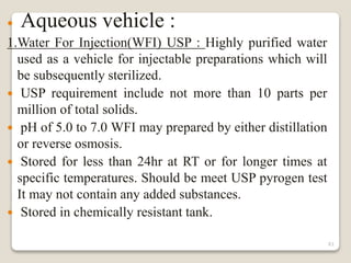  Aqueous vehicle :
1.Water For Injection(WFI) USP : Highly purified water
used as a vehicle for injectable preparations which will
be subsequently sterilized.
 USP requirement include not more than 10 parts per
million of total solids.
 pH of 5.0 to 7.0 WFI may prepared by either distillation
or reverse osmosis.
 Stored for less than 24hr at RT or for longer times at
specific temperatures. Should be meet USP pyrogen test
It may not contain any added substances.
 Stored in chemically resistant tank.
61
 