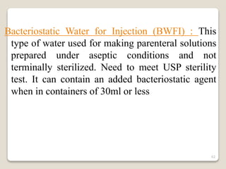 Bacteriostatic Water for Injection (BWFI) : This
type of water used for making parenteral solutions
prepared under aseptic conditions and not
terminally sterilized. Need to meet USP sterility
test. It can contain an added bacteriostatic agent
when in containers of 30ml or less
62
 