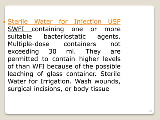  Sterile Water for Injection USP
SWFI containing one or more
suitable bacteriostatic agents.
Multiple-dose containers not
exceeding 30 ml. They are
permitted to contain higher levels
of than WFI because of the possible
leaching of glass container. Sterile
Water for Irrigation. Wash wounds,
surgical incisions, or body tissue
63
 