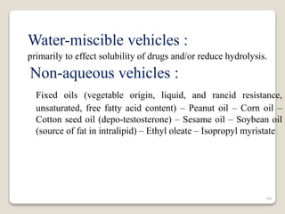 Water-miscible vehicles :
primarily to effect solubility of drugs and/or reduce hydrolysis.
Non-aqueous vehicles :
Fixed oils (vegetable origin, liquid, and rancid resistance,
unsaturated, free fatty acid content) – Peanut oil – Corn oil –
Cotton seed oil (depo-testosterone) – Sesame oil – Soybean oil
(source of fat in intralipid) – Ethyl oleate – Isopropyl myristate
64
 