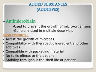 ADDED SUBSTANCES
(ADDITIVES)
 Antimicrobials:
-Used to prevent the growth of micro-organisms
-Generally used in multiple dose vials
Ideal Features :
 Arrest the growth of microbes
 Compatibility with therapeutic ingredient and other
additives
 Compatible with packaging material
 No toxic effects to the patient
 Stability throughout the shelf life of patient
 