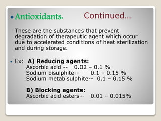 Antioxidants:
These are the substances that prevent
degradation of therapeutic agent which occur
due to accelerated conditions of heat sterilization
and during storage.
 Ex: A) Reducing agents:
Ascorbic acid -- 0.02 – 0.1 %
Sodium bisulphite-- 0.1 – 0.15 %
Sodium metabisulphite-- 0.1 – 0.15 %
B) Blocking agents:
Ascorbic acid esters-- 0.01 – 0.015%
Continued…
 