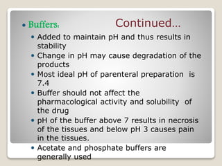  Buffers:
 Added to maintain pH and thus results in
stability
 Change in pH may cause degradation of the
products
 Most ideal pH of parenteral preparation is
7.4
 Buffer should not affect the
pharmacological activity and solubility of
the drug
 pH of the buffer above 7 results in necrosis
of the tissues and below pH 3 causes pain
in the tissues.
 Acetate and phosphate buffers are
generally used
Continued…
 