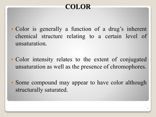 COLOR
 Color is generally a function of a drug’s inherent
chemical structure relating to a certain level of
unsaturation.
 Color intensity relates to the extent of conjugated
unsaturation as well as the presence of chromophores.
 Some compound may appear to have color although
structurally saturated.
7
 
