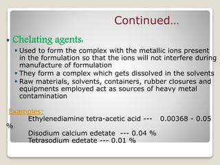  Chelating agents:
 Used to form the complex with the metallic ions present
in the formulation so that the ions will not interfere during
manufacture of formulation
 They form a complex which gets dissolved in the solvents
 Raw materials, solvents, containers, rubber closures and
equipments employed act as sources of heavy metal
contamination
Examples:
Ethylenediamine tetra-acetic acid --- 0.00368 - 0.05
%
Disodium calcium edetate --- 0.04 %
Tetrasodium edetate --- 0.01 %
Continued…
 