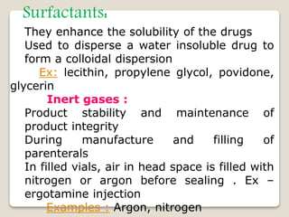 Surfactants:
They enhance the solubility of the drugs
Used to disperse a water insoluble drug to
form a colloidal dispersion
Ex: lecithin, propylene glycol, povidone,
glycerin
Inert gases :
Product stability and maintenance of
product integrity
During manufacture and filling of
parenterals
In filled vials, air in head space is filled with
nitrogen or argon before sealing . Ex –
ergotamine injection
Examples : Argon, nitrogen
 