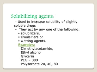 Solubilizing agents:
- Used to increase solubility of slightly
soluble drugs
- They act by any one of the following:
 solubilizers,
 emulsifiers or
 wetting agents.
Examples:
Dimethylacetamide,
Ethyl alcohol
Glycerin
PEG – 300
Polysorbate 20, 40, 80
 