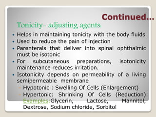 Continued…
Tonicity- adjusting agents:
 Helps in maintaining tonicity with the body fluids
 Used to reduce the pain of injection
 Parenterals that deliver into spinal ophthalmic
must be isotonic
 For subcutaneous preparations, isotonicity
maintenance reduces irritation.
 Isotonicity depends on permeability of a living
semipermeable membrane
◦ Hypotonic : Swelling Of Cells (Enlargement)
◦ Hypertonic: Shrinking Of Cells (Reduction)
Examples:Glycerin, Lactose, Mannitol,
Dextrose, Sodium chloride, Sorbitol
 