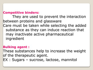 Competitive binders:
They are used to prevent the interaction
between proteins and glassware
Care must be taken while selecting the added
substance as they can induce reaction that
may inactivate active pharmaceutical
ingredient
Bulking agent :
These substances help to increase the weight
of the therapeutic agent.
EX : Sugars – sucrose, lactose, mannitol
 
