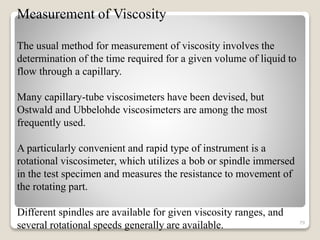 Measurement of Viscosity
The usual method for measurement of viscosity involves the
determination of the time required for a given volume of liquid to
flow through a capillary.
Many capillary-tube viscosimeters have been devised, but
Ostwald and Ubbelohde viscosimeters are among the most
frequently used.
A particularly convenient and rapid type of instrument is a
rotational viscosimeter, which utilizes a bob or spindle immersed
in the test specimen and measures the resistance to movement of
the rotating part.
Different spindles are available for given viscosity ranges, and
several rotational speeds generally are available. 79
 