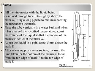Method
• Fill the viscometer with the liquid being
examined through tube L to slightly above the
mark G, using a long pipette to minimise wetting
the tube above the mark.
• Place the tube vertically in a water bath and when
it has attained the specified temperature, adjust
the volume of the liquid so that the bottom of the
meniscus settles at the mark G.
• Adjust the liquid to a point about 5 mm above the
mark E.
• After releasing pressure or suction, measure the
time taken for the bottom of the meniscus to fall
from the top edge of mark E to the top edge of
mark F.
82
 