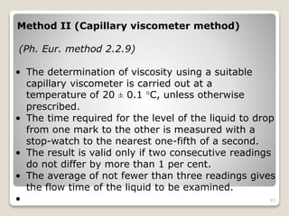 Method II (Capillary viscometer method)
(Ph. Eur. method 2.2.9)
• The determination of viscosity using a suitable
capillary viscometer is carried out at a
temperature of 20 ± 0.1 °C, unless otherwise
prescribed.
• The time required for the level of the liquid to drop
from one mark to the other is measured with a
stop-watch to the nearest one-fifth of a second.
• The result is valid only if two consecutive readings
do not differ by more than 1 per cent.
• The average of not fewer than three readings gives
the flow time of the liquid to be examined.
• 83
 
