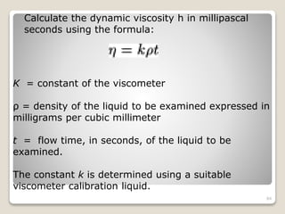 Calculate the dynamic viscosity h in millipascal
seconds using the formula:
K = constant of the viscometer
ρ = density of the liquid to be examined expressed in
milligrams per cubic millimeter
t = flow time, in seconds, of the liquid to be
examined.
The constant k is determined using a suitable
viscometer calibration liquid.
84
 