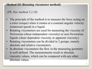 Method III (Rotating viscometer method)
(Ph. Eur. method 2.2.10)
• The principle of the method is to measure the force acting on
a rotor (torque) when it rotates at a constant angular velocity
(rotational speed) in a liquid.
• Rotating viscometers are used for measuring the viscosity of
Newtonian (shear-independent viscosity) or non-Newtonian
liquids (shear dependent viscosity or apparent viscosity).
• Rotating viscometers can be divided in 2 groups, namely
absolute and relative viscometers.
• In absolute viscometers the flow in the measuring geometry
is well defined. The measurements result in absolute
viscosity values, which can be compared with any other
absolute values.
85
 