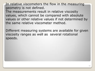 In relative viscometers the flow in the measuring
geometry is not defined.
The measurements result in relative viscosity
values, which cannot be compared with absolute
values or other relative values if not determined by
the same relative viscometer method.
Different measuring systems are available for given
viscosity ranges as well as several rotational
speeds.
86
 