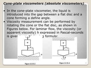 Cone-plate viscometers (absolute viscometers)
• In the cone-plate viscometer, the liquid is
introduced into the gap between a flat disc and a
cone forming a define angle.
• Viscosity measurement can be performed by
rotating the cone or the flat disc, as shown in
Figures below. For laminar flow, the viscosity (or
apparent viscosity) h expressed in Pascal-seconds
is given by the following formula:
88
 