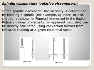 Spindle viscometers (relative viscometers)
In the spindle viscometer, the viscosity is determined
by rotating a spindle (for example, cylinder- or disc-
shaped, as shown in Figures) immersed in the liquid.
Relative values of viscosity (or apparent viscosity) can
be directly calculated using conversion factors from
the scale reading at a given rotational speed.
89
 