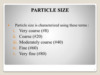 PARTICLE SIZE
 Particle size is characterized using these terms :
i. Very coarse (#8)
ii. Coarse (#20)
iii. Moderately coarse (#40)
iv. Fine (#60)
v. Very fine (#80)
9
 
