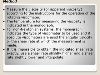 Method
• Measure the viscosity (or apparent viscosity)
according to the instructions for the operation of the
rotating viscometer.
• The temperature for measuring the viscosity is
indicated in the monograph.
• For non-Newtonian systems, the monograph
indicates the type of viscometer to be used and if
absolute viscometers are used the angular velocity
or the shear rate at which the measurement is
made.
• If it is impossible to obtain the indicated shear rate
exactly, use a shear rate slightly higher and a shear
rate slightly lower and interpolate.
91
 