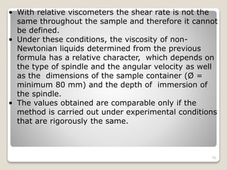 • With relative viscometers the shear rate is not the
same throughout the sample and therefore it cannot
be defined.
• Under these conditions, the viscosity of non-
Newtonian liquids determined from the previous
formula has a relative character, which depends on
the type of spindle and the angular velocity as well
as the dimensions of the sample container (Ø =
minimum 80 mm) and the depth of immersion of
the spindle.
• The values obtained are comparable only if the
method is carried out under experimental conditions
that are rigorously the same.
92
 