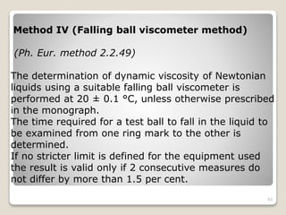 Method IV (Falling ball viscometer method)
(Ph. Eur. method 2.2.49)
The determination of dynamic viscosity of Newtonian
liquids using a suitable falling ball viscometer is
performed at 20 ± 0.1 °C, unless otherwise prescribed
in the monograph.
The time required for a test ball to fall in the liquid to
be examined from one ring mark to the other is
determined.
If no stricter limit is defined for the equipment used
the result is valid only if 2 consecutive measures do
not differ by more than 1.5 per cent.
93
 