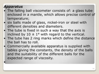 Apparatus
• The falling ball viscometer consists of: a glass tube
enclosed in a mantle, which allows precise control of
temperature;
• six balls made of glass, nickel-iron or steel with
different densities and diameters.
• The tube is fixed in such a way that the axis is
inclined by 10 ± 1° with regard to the vertical.
• The tube has 2 ring marks which define the distance
the ball has to roll.
• Commercially available apparatus is supplied with
tables giving the constants, the density of the balls
and the suitability of the different balls for the
expected range of viscosity.
•
94
 