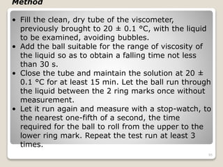 Method
• Fill the clean, dry tube of the viscometer,
previously brought to 20 ± 0.1 °C, with the liquid
to be examined, avoiding bubbles.
• Add the ball suitable for the range of viscosity of
the liquid so as to obtain a falling time not less
than 30 s.
• Close the tube and maintain the solution at 20 ±
0.1 °C for at least 15 min. Let the ball run through
the liquid between the 2 ring marks once without
measurement.
• Let it run again and measure with a stop-watch, to
the nearest one-fifth of a second, the time
required for the ball to roll from the upper to the
lower ring mark. Repeat the test run at least 3
times.
95
 