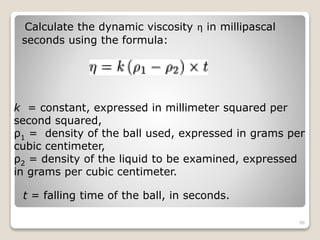 Calculate the dynamic viscosity ƞ in millipascal
seconds using the formula:
k = constant, expressed in millimeter squared per
second squared,
ρ1 = density of the ball used, expressed in grams per
cubic centimeter,
ρ2 = density of the liquid to be examined, expressed
in grams per cubic centimeter.
t = falling time of the ball, in seconds.
96
 