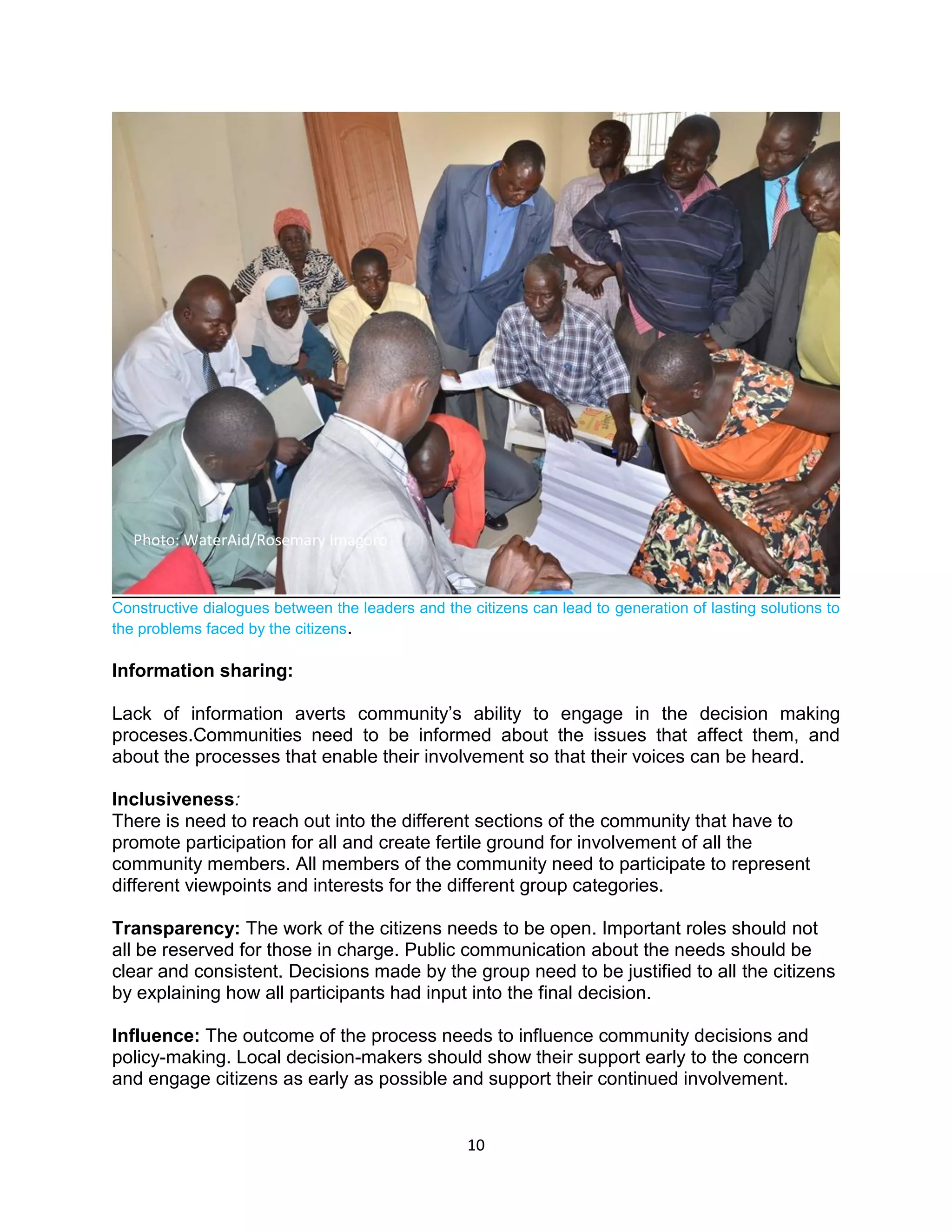 10
Constructive dialogues between the leaders and the citizens can lead to generation of lasting solutions to
the problems faced by the citizens.
Information sharing:
Lack of information averts community’s ability to engage in the decision making
proceses.Communities need to be informed about the issues that affect them, and
about the processes that enable their involvement so that their voices can be heard.
Inclusiveness:
There is need to reach out into the different sections of the community that have to
promote participation for all and create fertile ground for involvement of all the
community members. All members of the community need to participate to represent
different viewpoints and interests for the different group categories.
Transparency: The work of the citizens needs to be open. Important roles should not
all be reserved for those in charge. Public communication about the needs should be
clear and consistent. Decisions made by the group need to be justified to all the citizens
by explaining how all participants had input into the final decision.
Influence: The outcome of the process needs to influence community decisions and
policy-making. Local decision-makers should show their support early to the concern
and engage citizens as early as possible and support their continued involvement.
Photo: WaterAid/Rosemary Imagoro
 