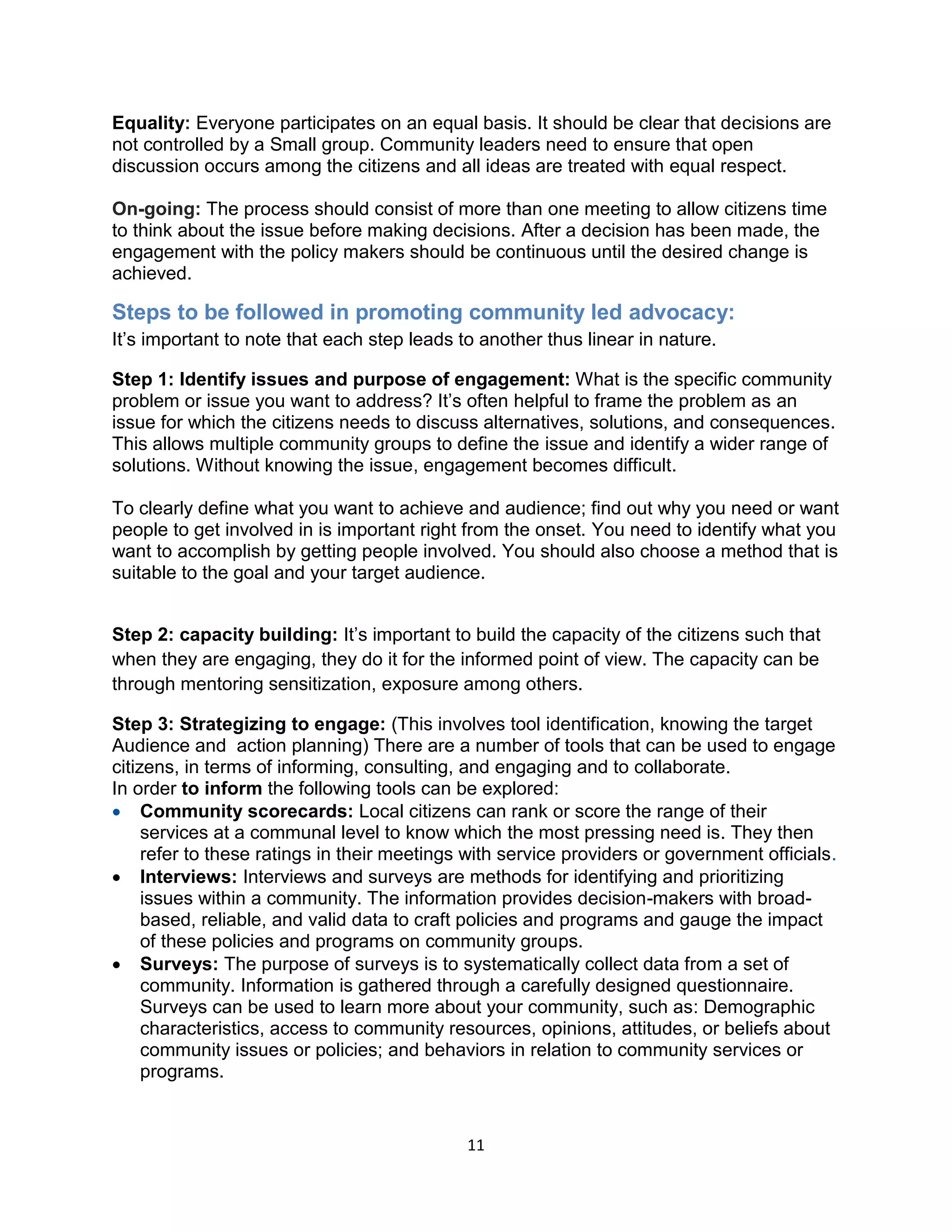 11
Equality: Everyone participates on an equal basis. It should be clear that decisions are
not controlled by a Small group. Community leaders need to ensure that open
discussion occurs among the citizens and all ideas are treated with equal respect.
On-going: The process should consist of more than one meeting to allow citizens time
to think about the issue before making decisions. After a decision has been made, the
engagement with the policy makers should be continuous until the desired change is
achieved.
Steps to be followed in promoting community led advocacy:
It’s important to note that each step leads to another thus linear in nature.
Step 1: Identify issues and purpose of engagement: What is the specific community
problem or issue you want to address? It’s often helpful to frame the problem as an
issue for which the citizens needs to discuss alternatives, solutions, and consequences.
This allows multiple community groups to define the issue and identify a wider range of
solutions. Without knowing the issue, engagement becomes difficult.
To clearly define what you want to achieve and audience; find out why you need or want
people to get involved in is important right from the onset. You need to identify what you
want to accomplish by getting people involved. You should also choose a method that is
suitable to the goal and your target audience.
Step 2: capacity building: It’s important to build the capacity of the citizens such that
when they are engaging, they do it for the informed point of view. The capacity can be
through mentoring sensitization, exposure among others.
Step 3: Strategizing to engage: (This involves tool identification, knowing the target
Audience and action planning) There are a number of tools that can be used to engage
citizens, in terms of informing, consulting, and engaging and to collaborate.
In order to inform the following tools can be explored:
 Community scorecards: Local citizens can rank or score the range of their
services at a communal level to know which the most pressing need is. They then
refer to these ratings in their meetings with service providers or government officials.
 Interviews: Interviews and surveys are methods for identifying and prioritizing
issues within a community. The information provides decision-makers with broad-
based, reliable, and valid data to craft policies and programs and gauge the impact
of these policies and programs on community groups.
 Surveys: The purpose of surveys is to systematically collect data from a set of
community. Information is gathered through a carefully designed questionnaire.
Surveys can be used to learn more about your community, such as: Demographic
characteristics, access to community resources, opinions, attitudes, or beliefs about
community issues or policies; and behaviors in relation to community services or
programs.
 