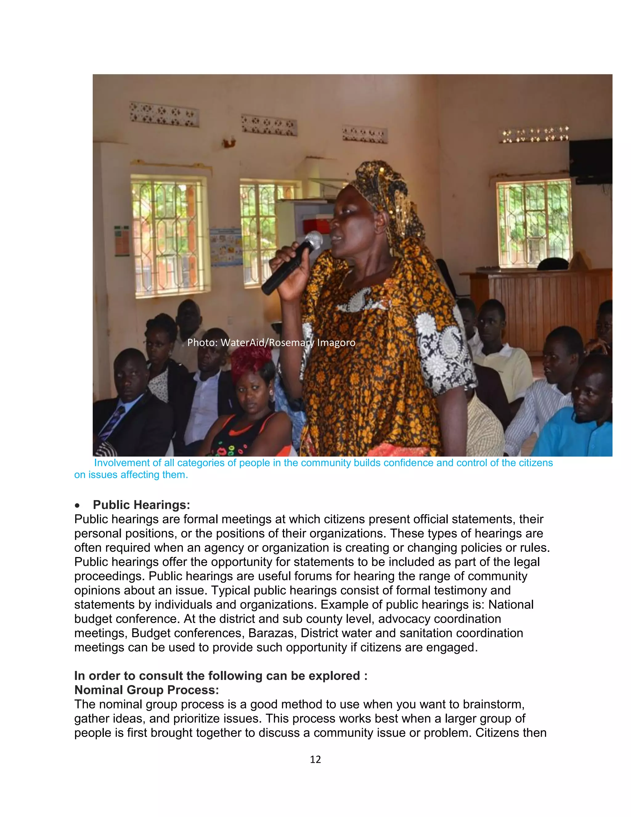 12
Involvement of all categories of people in the community builds confidence and control of the citizens
on issues affecting them.
 Public Hearings:
Public hearings are formal meetings at which citizens present official statements, their
personal positions, or the positions of their organizations. These types of hearings are
often required when an agency or organization is creating or changing policies or rules.
Public hearings offer the opportunity for statements to be included as part of the legal
proceedings. Public hearings are useful forums for hearing the range of community
opinions about an issue. Typical public hearings consist of formal testimony and
statements by individuals and organizations. Example of public hearings is: National
budget conference. At the district and sub county level, advocacy coordination
meetings, Budget conferences, Barazas, District water and sanitation coordination
meetings can be used to provide such opportunity if citizens are engaged.
In order to consult the following can be explored :
Nominal Group Process:
The nominal group process is a good method to use when you want to brainstorm,
gather ideas, and prioritize issues. This process works best when a larger group of
people is first brought together to discuss a community issue or problem. Citizens then
Photo: WaterAid/Rosemary Imagoro
 