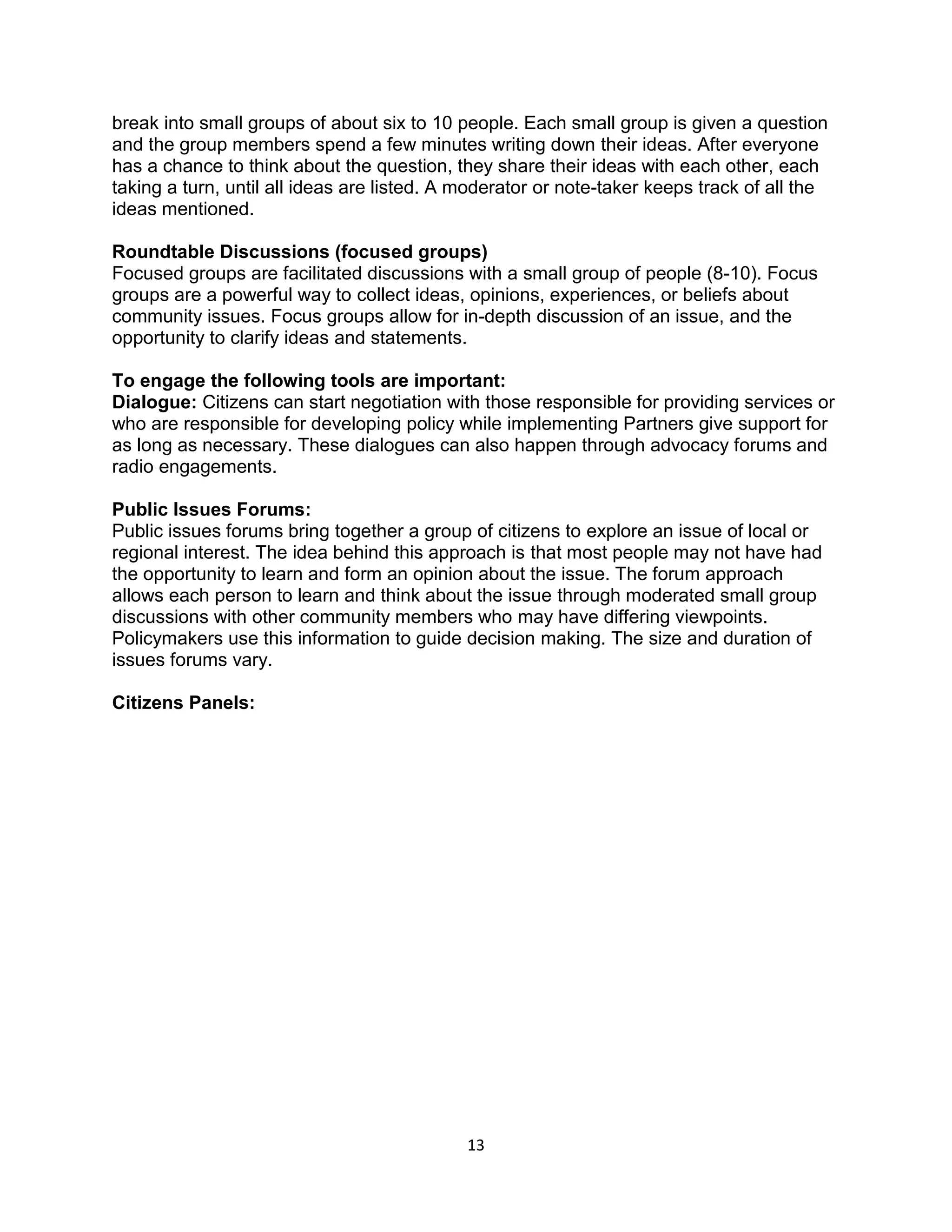 13
break into small groups of about six to 10 people. Each small group is given a question
and the group members spend a few minutes writing down their ideas. After everyone
has a chance to think about the question, they share their ideas with each other, each
taking a turn, until all ideas are listed. A moderator or note-taker keeps track of all the
ideas mentioned.
Roundtable Discussions (focused groups)
Focused groups are facilitated discussions with a small group of people (8-10). Focus
groups are a powerful way to collect ideas, opinions, experiences, or beliefs about
community issues. Focus groups allow for in-depth discussion of an issue, and the
opportunity to clarify ideas and statements.
To engage the following tools are important:
Dialogue: Citizens can start negotiation with those responsible for providing services or
who are responsible for developing policy while implementing Partners give support for
as long as necessary. These dialogues can also happen through advocacy forums and
radio engagements.
Public Issues Forums:
Public issues forums bring together a group of citizens to explore an issue of local or
regional interest. The idea behind this approach is that most people may not have had
the opportunity to learn and form an opinion about the issue. The forum approach
allows each person to learn and think about the issue through moderated small group
discussions with other community members who may have differing viewpoints.
Policymakers use this information to guide decision making. The size and duration of
issues forums vary.
Citizens Panels:
 