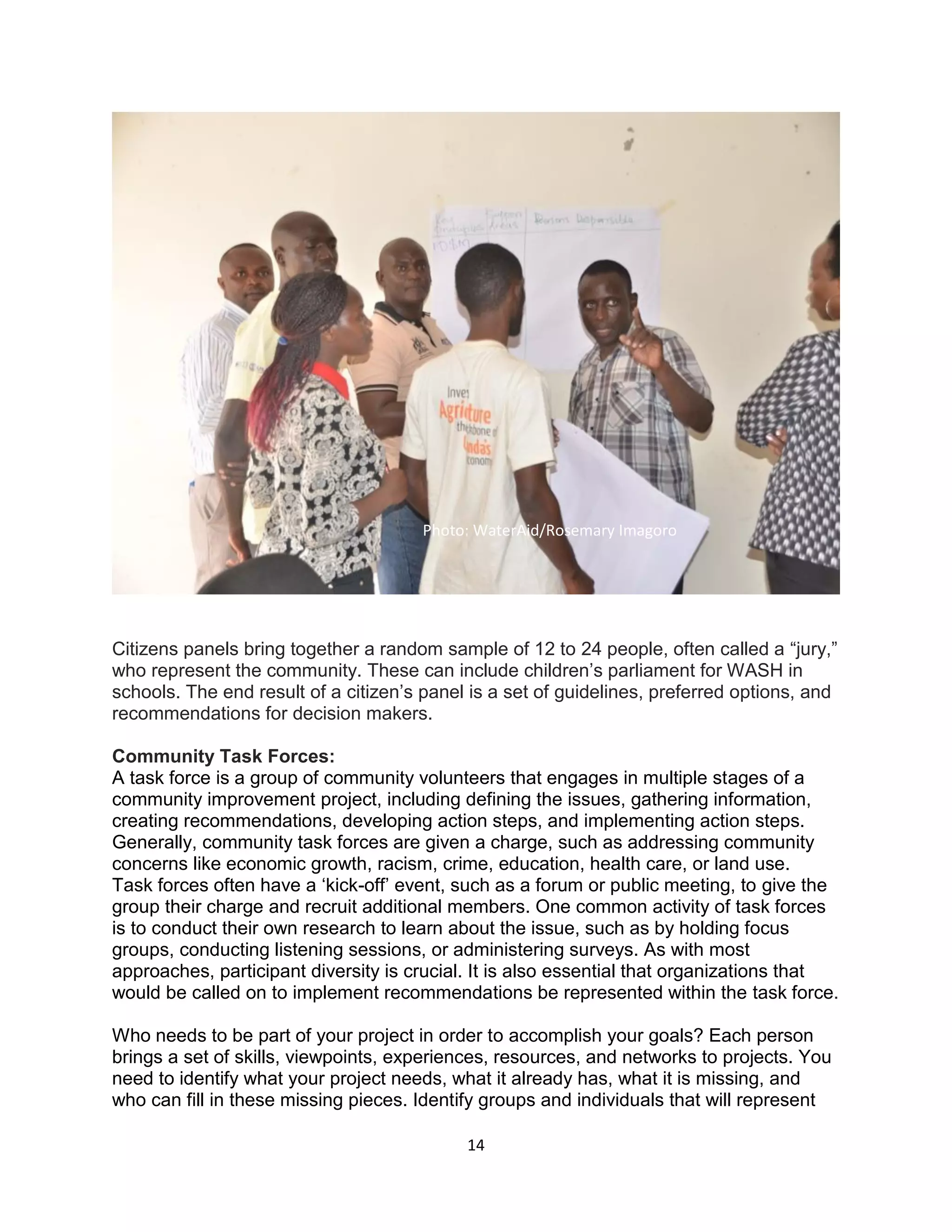 14
Citizens panels bring together a random sample of 12 to 24 people, often called a “jury,”
who represent the community. These can include children’s parliament for WASH in
schools. The end result of a citizen’s panel is a set of guidelines, preferred options, and
recommendations for decision makers.
Community Task Forces:
A task force is a group of community volunteers that engages in multiple stages of a
community improvement project, including defining the issues, gathering information,
creating recommendations, developing action steps, and implementing action steps.
Generally, community task forces are given a charge, such as addressing community
concerns like economic growth, racism, crime, education, health care, or land use.
Task forces often have a ‘kick-off’ event, such as a forum or public meeting, to give the
group their charge and recruit additional members. One common activity of task forces
is to conduct their own research to learn about the issue, such as by holding focus
groups, conducting listening sessions, or administering surveys. As with most
approaches, participant diversity is crucial. It is also essential that organizations that
would be called on to implement recommendations be represented within the task force.
Who needs to be part of your project in order to accomplish your goals? Each person
brings a set of skills, viewpoints, experiences, resources, and networks to projects. You
need to identify what your project needs, what it already has, what it is missing, and
who can fill in these missing pieces. Identify groups and individuals that will represent
Photo: WaterAid/Rosemary Imagoro
 